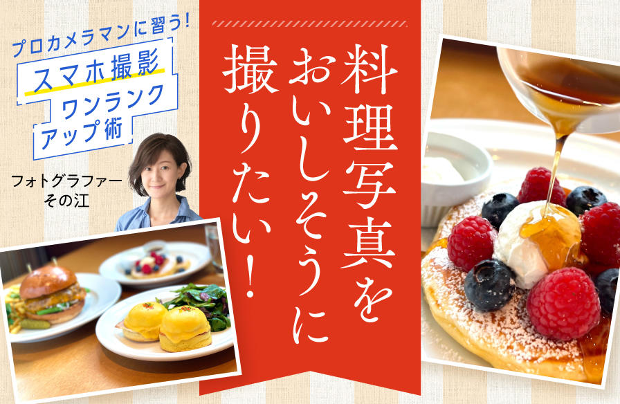 プロカメラマンに習う! スマホ撮影 ワンランクアップ術【5】料理写真をおいしそうに撮りたい!
