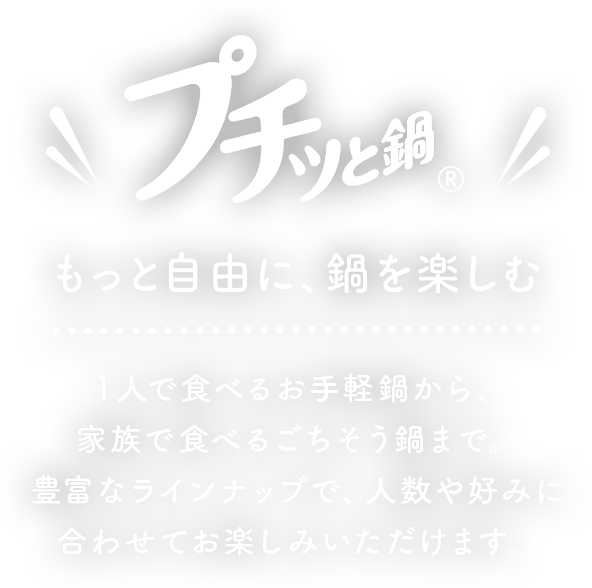 プチッと鍋もっと自由に、鍋を楽しむ１人で食べるお手軽鍋から、家族で食べる ごちそう鍋まで豊富なラインナップで、人数や好みに合わせてお楽しみいただけます。