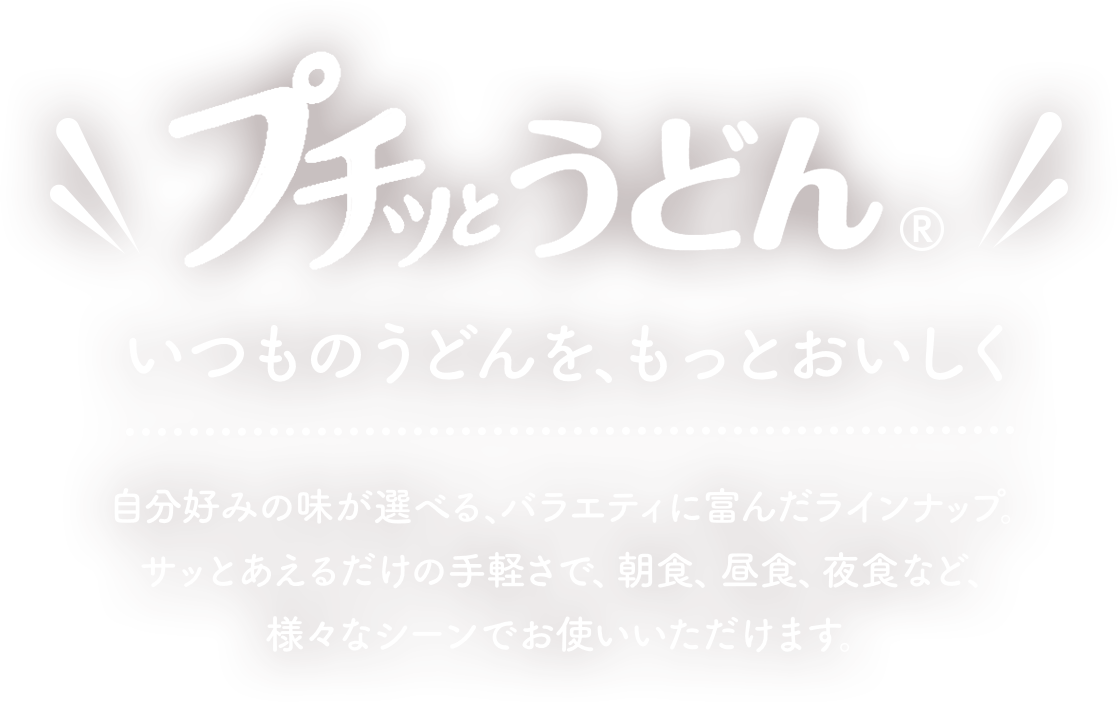 プチッとうどん　いつもうどんを、もっとおいしく　自分好みの味が選べる、バラエティに富んだラインナップ。サッとあえるだけの手軽さで、朝食、昼食、夜食など、様々なシーンでお使いいただけます。