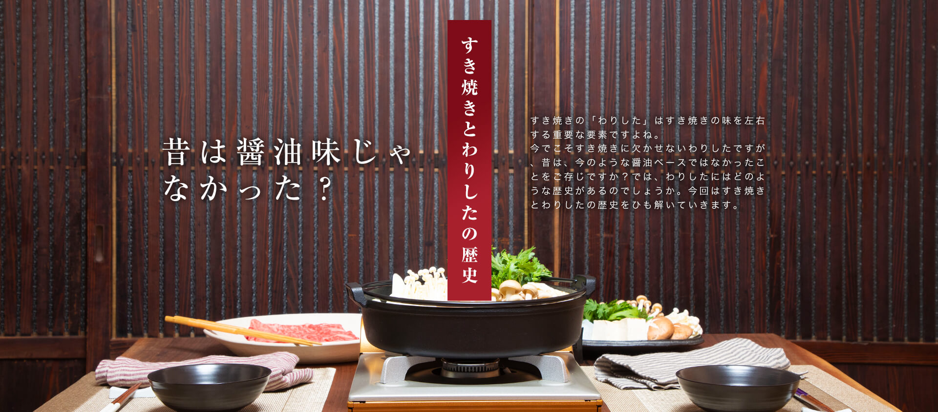 「すきやきとわりしたの歴史」昔は醤油味じゃなかった？すき焼きの「わりした」はすき焼きの味を左右する重要な要素ですよね。今でこそすき焼きに欠かせないわりしたですが、昔は、今のような醤油ベースではなかったことをご存知ですか？では、わりしたにはどのような歴史があるのでしょうか。今回はすき焼きとわりしたの歴史をひも解いていきます。