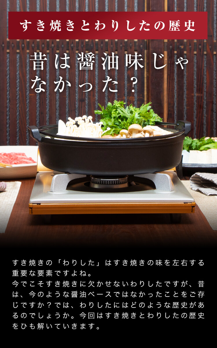 「すきやきとわりしたの歴史」昔は醤油味じゃなかった？すき焼きの「わりした」はすき焼きの味を左右する重要な要素ですよね。今でこそすき焼きに欠かせないわりしたですが、昔は、今のような醤油ベースではなかったことをご存知ですか？では、わりしたにはどのような歴史があるのでしょうか。今回はすき焼きとわりしたの歴史をひも解いていきます。