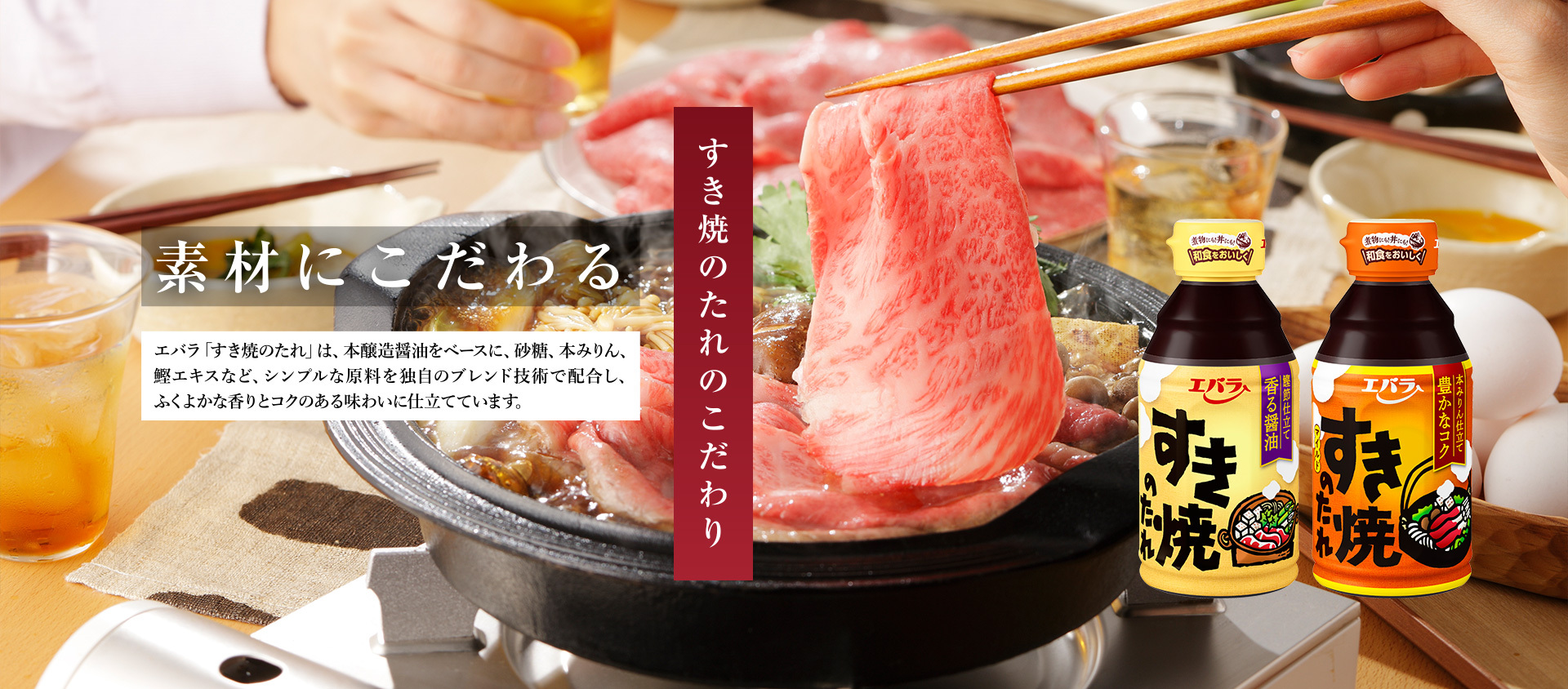 すき焼のたれのこだわり 素材にこだわる エバラ「すき焼のたれ」は、本醸造醤油をベースに、砂糖、本みりん、鰹エキスなど、シンプルな原料を独自のブレンド技術で配合し、ふくよかな香りとコクのある味わいに仕立てています。