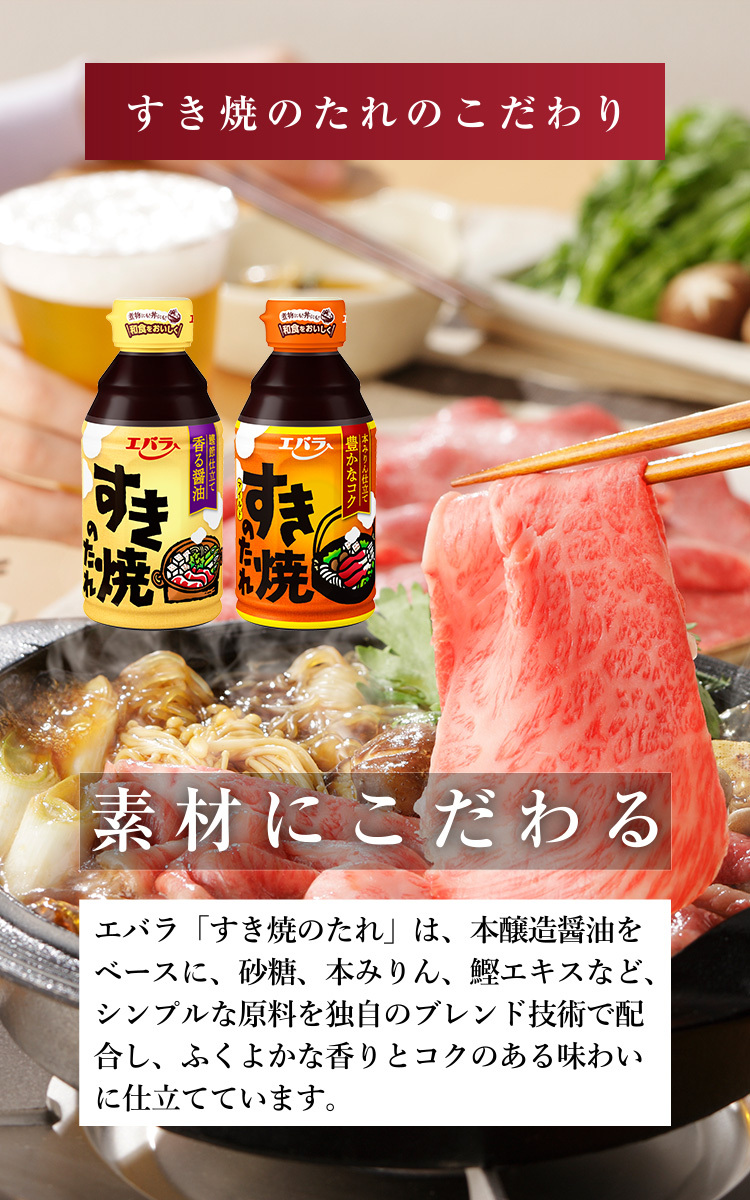 すき焼のたれのこだわり 素材にこだわる エバラ「すき焼のたれ」は、本醸造醤油をベースに、砂糖、本みりん、鰹エキスなど、シンプルな原料を独自のブレンド技術で配合し、ふくよかな香りとコクのある味わいに仕立てています。